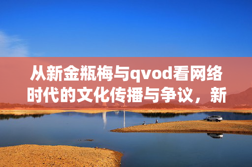 从新金瓶梅与qvod看网络时代的文化传播与争议,新金瓶梅与qvod,网络时代文化传播的争议样本