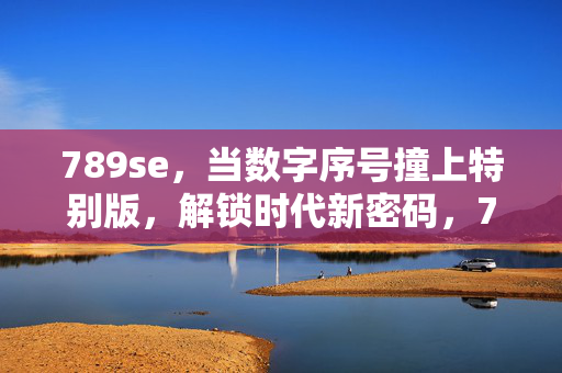 789se,当数字序号撞上特别版,解锁时代新密码,789se,数字序号×特别版,解锁时代新密码