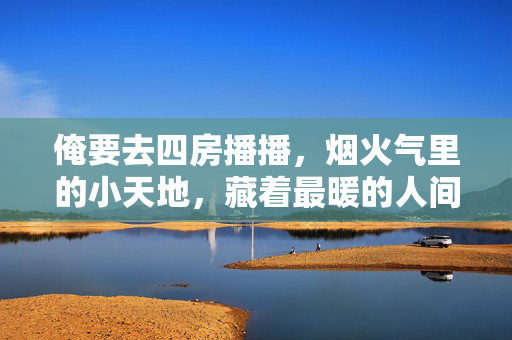 俺要去四房播播,烟火气里的小天地,藏着最暖的人间味儿,烟火气小天地,四房播播暖人间