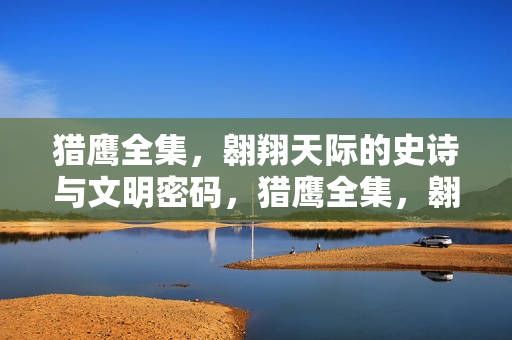 猎鹰全集,翱翔天际的史诗与文明密码,猎鹰全集,翱翔史诗与文明密码