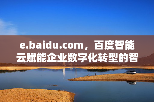e.baidu.com,百度智能云赋能企业数字化转型的智能基座,百度智能云赋能企业数字化转型的智能基座