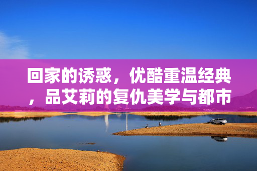 回家的诱惑,优酷重温经典,品艾莉的复仇美学与都市情缘,优酷重温回家的诱惑,艾莉复仇美学与都市情缘