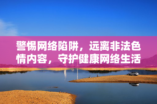 警惕网络陷阱,远离非法色情内容,守护健康网络生活,远离非法色情陷阱,守护健康网络生活