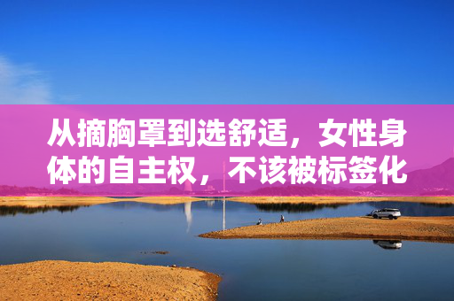 从摘胸罩到选舒适,女性身体的自主权,不该被标签化,从摘胸罩到选舒适,女性身体自主权,拒绝标签化