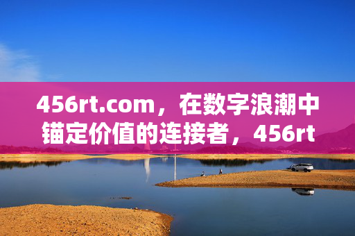 456rt.com,在数字浪潮中锚定价值的连接者,456rt.com,数字浪潮中锚定价值的连接者