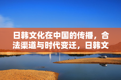 日韩文化在中国的传播，合法渠道与时代变迁，日韩文化中国传播，合法渠道与时代变迁