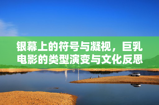 银幕上的符号与凝视,巨乳电影的类型演变与文化反思,巨乳电影的符号凝视、类型演变与文化反思