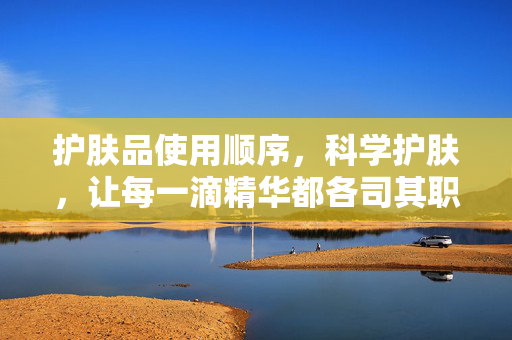 护肤品使用顺序,科学护肤,让每一滴精华都各司其职,科学护肤,按序使用,让精华各司其职