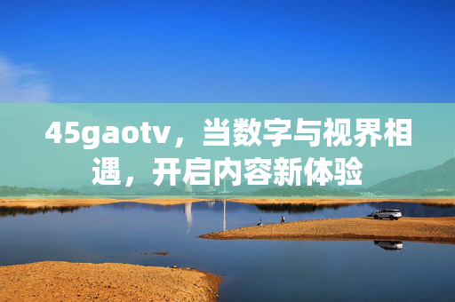 45gaotv,当数字与视界相遇,开启内容新体验