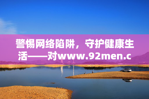 警惕网络陷阱,守护健康生活——对www.92men.com类网站的理性审视,警惕网络陷阱,守护健康生活——对类网站的理性审视
