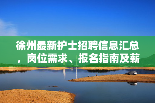 徐州最新护士招聘信息汇总,岗位需求、报名指南及薪资待遇解析,徐州最新护士招聘信息汇总,岗位需求、报名指南及薪资待遇解析
