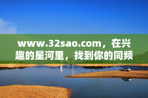 www.32sao.com,在兴趣的星河里,找到你的同频坐标,32sao.com,兴趣星河里的同频坐标