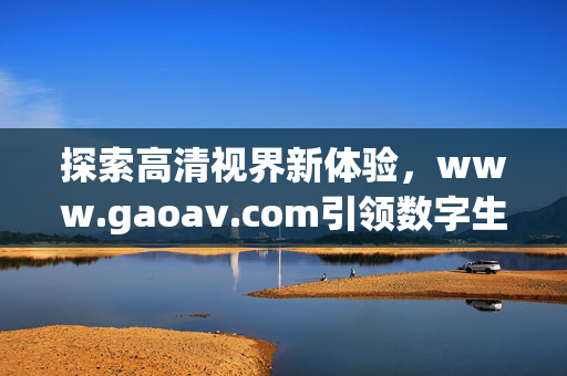 探索高清视界新体验,www.gaoav.com引领数字生活新潮流,高清视界新体验,gaoav.com引领数字生活新潮流