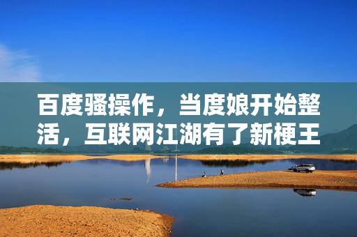百度骚操作,当度娘开始整活,互联网江湖有了新梗王?百度骚操作整活,互联网江湖新梗王?
