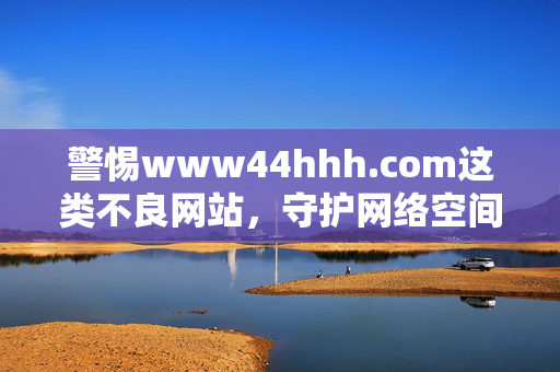 警惕www44hhh.com这类不良网站,守护网络空间的清朗与安全