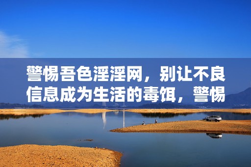 警惕吾色淫淫网,别让不良信息成为生活的毒饵,警惕吾色淫淫网,别让不良信息成生活毒饵