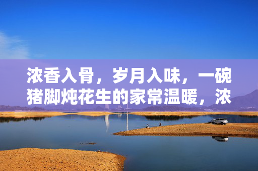 浓香入骨,岁月入味,一碗猪脚炖花生的家常温暖,浓香入骨岁月暖,猪脚炖花生的家常味