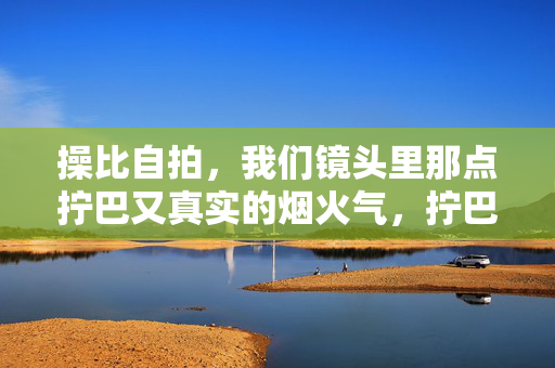 操比自拍,我们镜头里那点拧巴又真实的烟火气,拧巴烟火气,镜头里的真实自拍