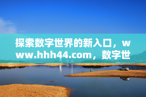 探索数字世界的新入口,www.hhh44.com,数字世界新入口,www.hhh44.com