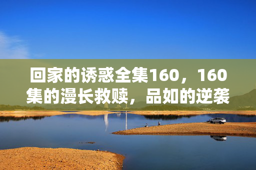 回家的诱惑全集160,160集的漫长救赎,品如的逆袭与艾莉的终局,回家的诱惑,160集漫长救赎,品如逆袭与艾莉终局