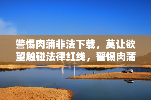 警惕肉蒲非法下载,莫让欲望触碰法律红线,警惕肉蒲非法下载,莫让欲望触碰法律红线