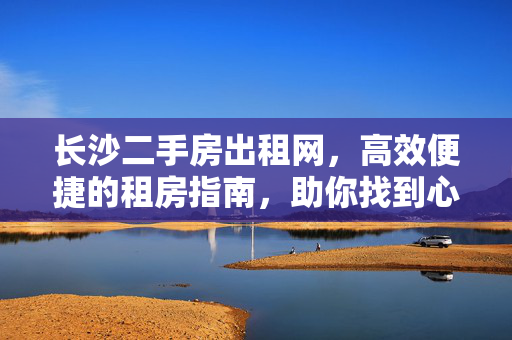 长沙二手房出租网,高效便捷的租房指南,助你找到心仪好房,长沙二手房出租,高效便捷指南,助你找心仪好房