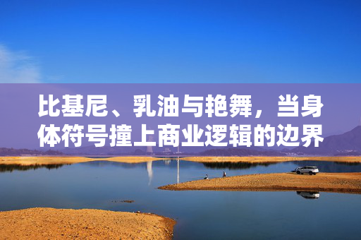 比基尼、乳油与艳舞,当身体符号撞上商业逻辑的边界,身体符号撞上商业逻辑的边界