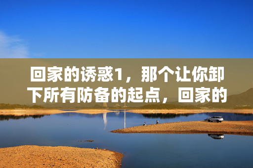回家的诱惑1,那个让你卸下所有防备的起点,回家的诱惑1,卸下防备的起点