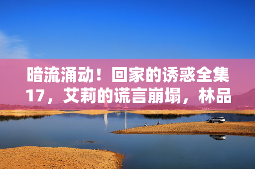 暗流涌动!回家的诱惑全集17,艾莉的谎言崩塌,林品如的反击序章,艾莉谎言崩塌,林品如反击序章