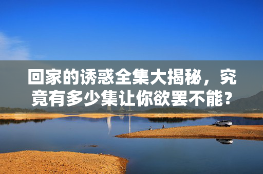 回家的诱惑全集大揭秘,究竟有多少集让你欲罢不能?回家的诱惑全集揭秘,究竟多少集让你欲罢不能?