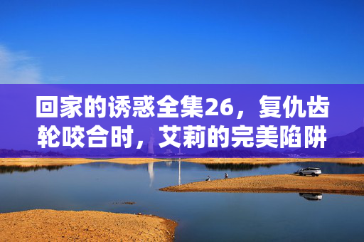 回家的诱惑全集26,复仇齿轮咬合时,艾莉的完美陷阱与林品如的绝地反击序章,复仇齿轮咬合,艾莉陷阱与林品如反击序章
