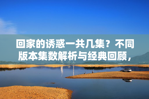 回家的诱惑一共几集?不同版本集数解析与经典回顾,回家的诱惑多版本集数解析与经典回顾