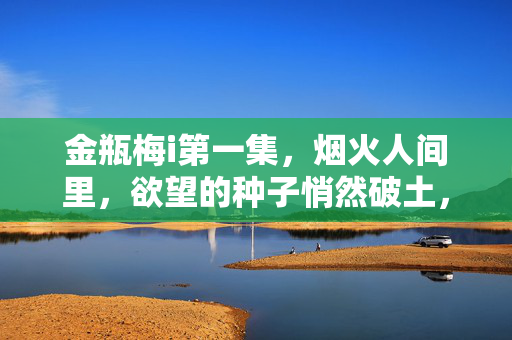 金瓶梅i第一集,烟火人间里,欲望的种子悄然破土,烟火人间,欲望破土