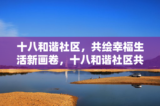 十八和谐社区,共绘幸福生活新画卷,十八和谐社区共绘幸福生活新画卷