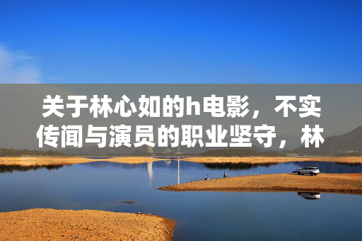 关于林心如的h电影,不实传闻与演员的职业坚守,林心如,以职业坚守回应不实传闻