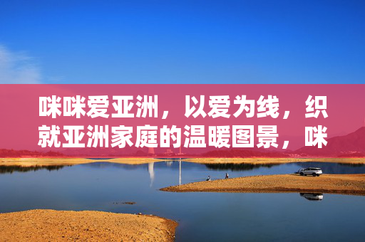 咪咪爱亚洲,以爱为线,织就亚洲家庭的温暖图景,咪咪爱亚洲,以爱为线,织就家庭温暖图景