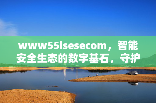 www55isesecom,智能安全生态的数字基石,守护未来的数字防线,智能安全生态的数字基石,守护未来数字防线