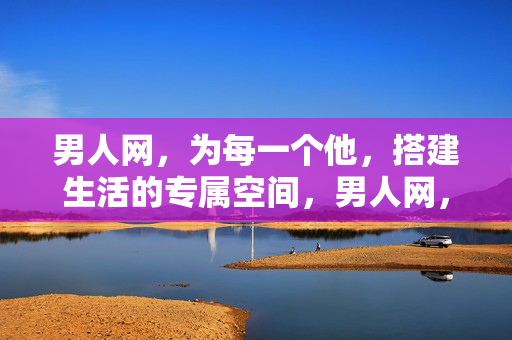 男人网，为每一个他，搭建生活的专属空间，男人网，每一个他的专属生活空间