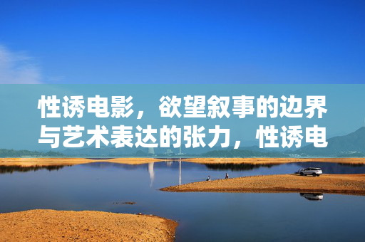 性诱电影，欲望叙事的边界与艺术表达的张力，性诱电影，欲望叙事的边界与艺术张力