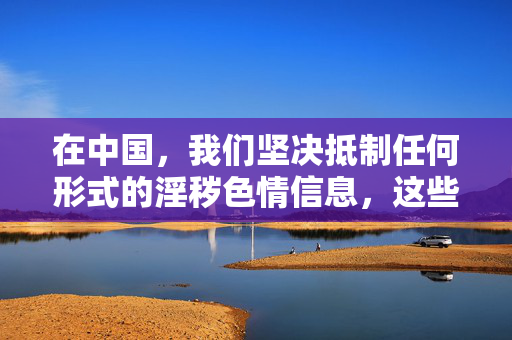 在中国，我们坚决抵制任何形式的淫秽色情信息，这些内容不仅败坏社会风气，还可能传播病毒、窃取个人信息，甚至诱发违法犯罪行为。网络空间不是法外之地，每个人都应该自觉维护清朗的网络环境