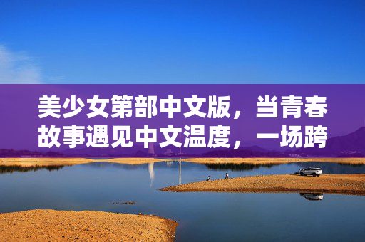 美少女第部中文版，当青春故事遇见中文温度，一场跨越文化的治愈共鸣，青春遇中文温度，美少女故事的治愈共鸣