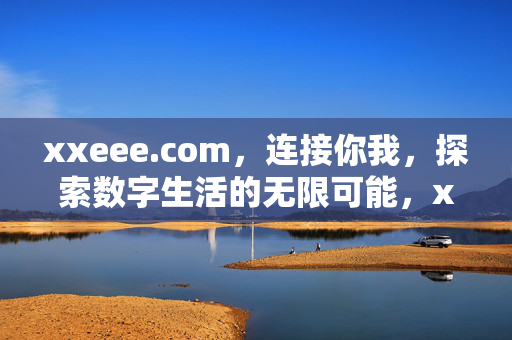 xxeee.com,连接你我,探索数字生活的无限可能,xxeee.com,连接你我,探索数字生活的无限可能