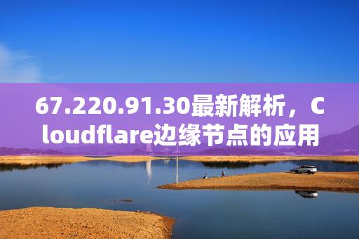 67.220.91.30最新解析,Cloudflare边缘节点的应用与安全防护指南,67.220.91.30最新解析与Cloudflare边缘节点应用及安全防护指南