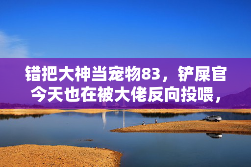 错把大神当宠物83,铲屎官今天也在被大佬反向投喂,错把大神当宠物,铲屎官今天被大佬反向投喂