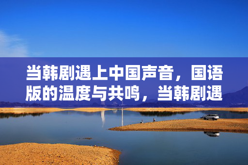 当韩剧遇上中国声音,国语版的温度与共鸣,当韩剧遇上中国声音,国语版的温度共鸣