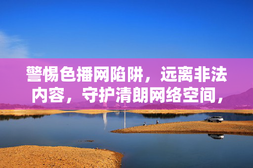 警惕色播网陷阱,远离非法内容,守护清朗网络空间,警惕色播网陷阱,守护清朗网络空间