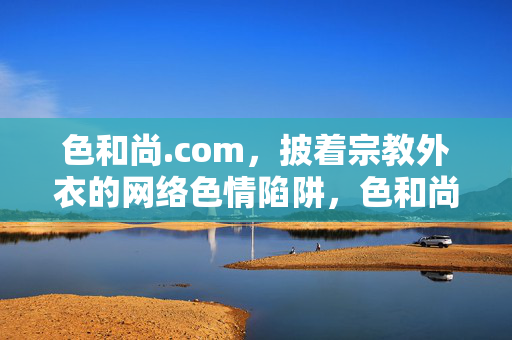 色和尚.com,披着宗教外衣的网络色情陷阱,色和尚.com,披宗教外衣的网络色情陷阱