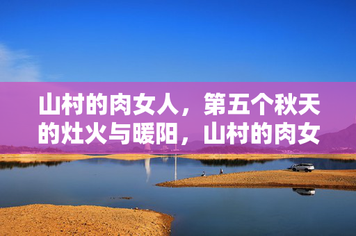 山村的肉女人,第五个秋天的灶火与暖阳,山村的肉女人,第五个秋天的灶火暖阳