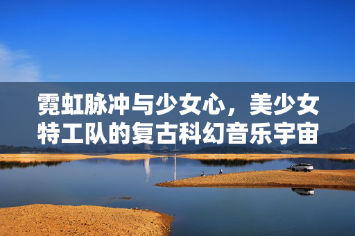 霓虹脉冲与少女心,美少女特工队的复古科幻音乐宇宙,复古科幻霓虹脉冲,美少女特工队的少女心音乐宇宙