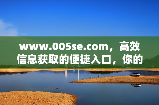 www.005se.com,高效信息获取的便捷入口,你的上网新伙伴,005se,高效信息获取的便捷入口,你的上网新伙伴